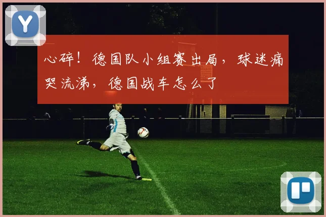 心碎!德国队小组赛出局,球迷痛哭流涕,德国战车怎么了
