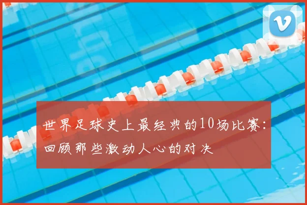 世界足球史上最经典的10场比赛:回顾那些激动人心的对决