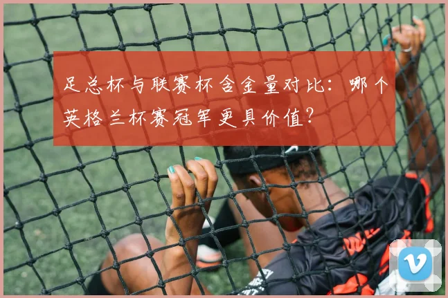 足总杯与联赛杯含金量对比：哪个英格兰杯赛冠军更具价值？
