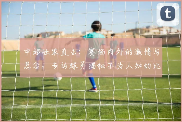 中超独家直击：赛场内外的激情与悬念，专访球员揭秘不为人知的比赛瞬间