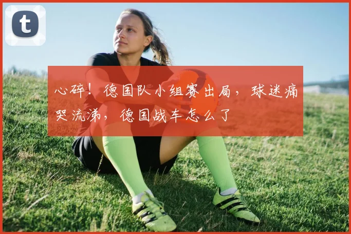心碎！德国队小组赛出局，球迷痛哭流涕，德国战车怎么了