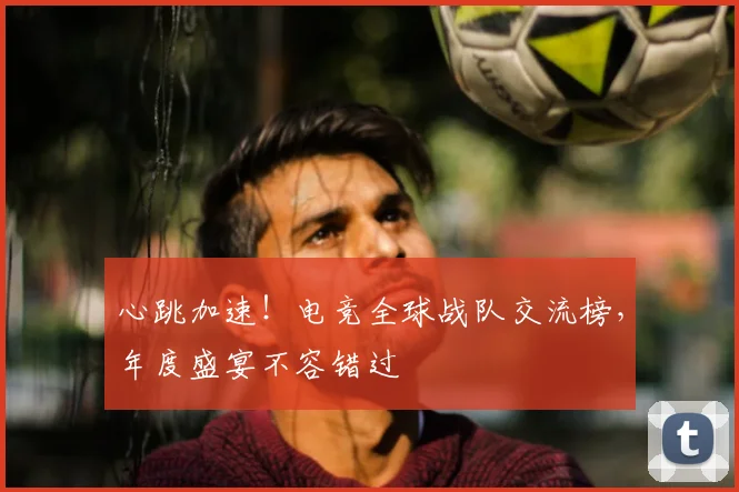 心跳加速！电竞全球战队交流榜，年度盛宴不容错过